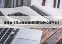 国际支付区块链公司[国际区块链交易平台]