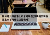 区块链公司香港上市了吗现在[区块链公司香港上市了吗现在还能做吗]