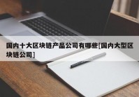 国内十大区块链产品公司有哪些[国内大型区块链公司]